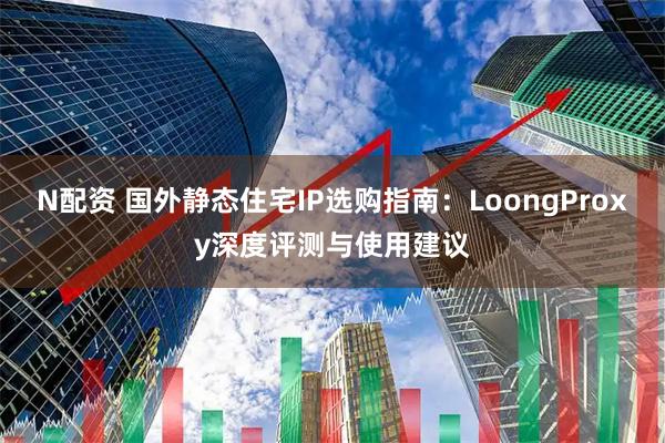 N配资 国外静态住宅IP选购指南：LoongProxy深度评测与使用建议