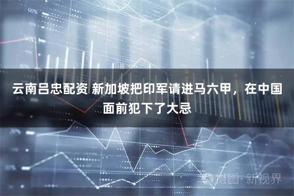 云南吕忠配资 新加坡把印军请进马六甲，在中国面前犯下了大忌