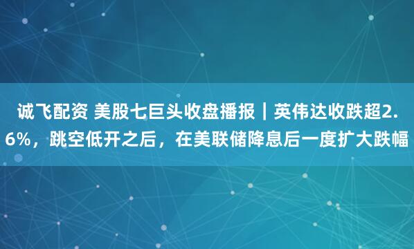 诚飞配资 美股七巨头收盘播报｜英伟达收跌超2.6%，跳空低开之后，在美联储降息后一度扩大跌幅