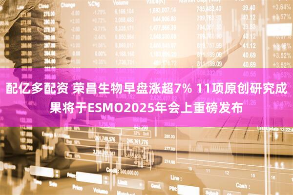 配亿多配资 荣昌生物早盘涨超7% 11项原创研究成果将于ESMO2025年会上重磅发布