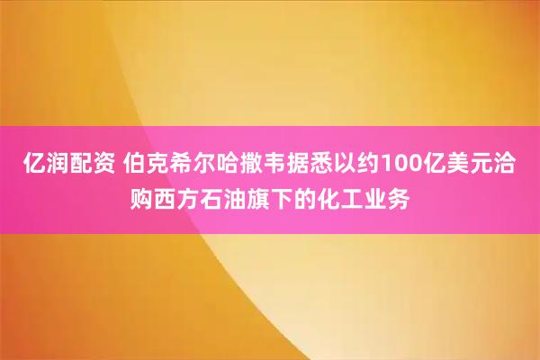 亿润配资 伯克希尔哈撒韦据悉以约100亿美元洽购西方石油旗下的化工业务