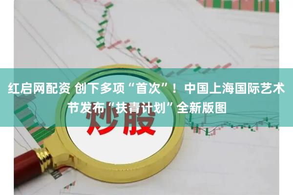 红启网配资 创下多项“首次”！中国上海国际艺术节发布“扶青计划”全新版图