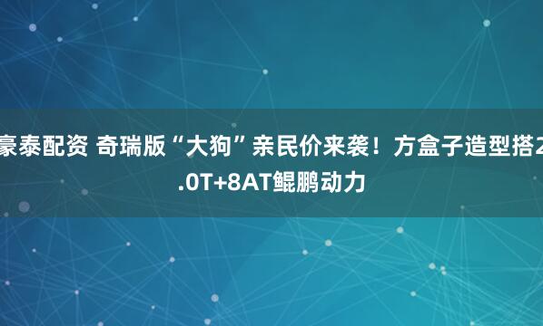 豪泰配资 奇瑞版“大狗”亲民价来袭！方盒子造型搭2.0T+8AT鲲鹏动力