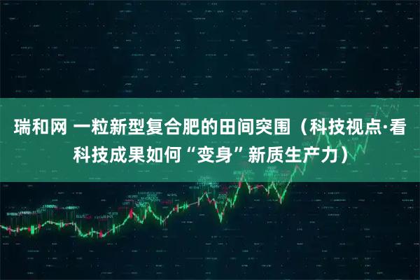 瑞和网 一粒新型复合肥的田间突围（科技视点·看科技成果如何“变身”新质生产力）