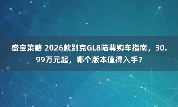 盛宝策略 2026款别克GL8陆尊购车指南，30.99万元起，哪个版本值得入手？