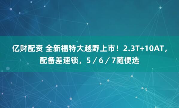 亿财配资 全新福特大越野上市！2.3T+10AT，配备差速锁，5／6／7随便选