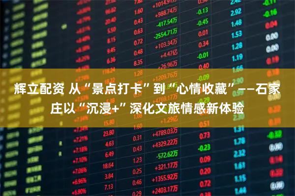 辉立配资 从“景点打卡”到“心情收藏”——石家庄以“沉浸+”深化文旅情感新体验