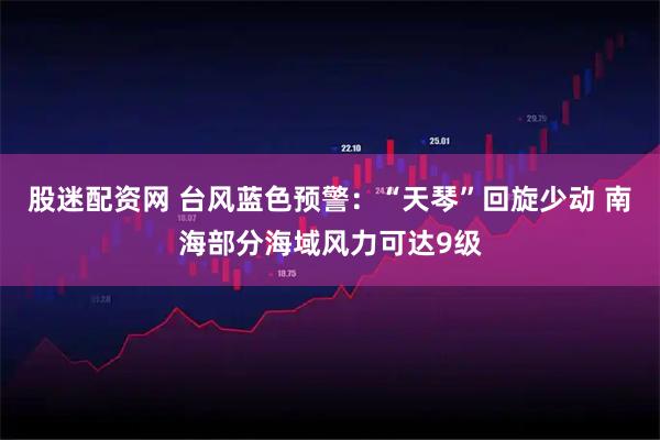股迷配资网 台风蓝色预警：“天琴”回旋少动 南海部分海域风力可达9级