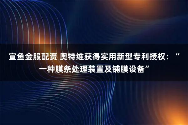 宣鱼金服配资 奥特维获得实用新型专利授权：“一种膜条处理装置及铺膜设备”