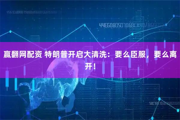 赢翻网配资 特朗普开启大清洗：要么臣服，要么离开！