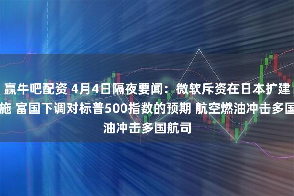 赢牛吧配资 4月4日隔夜要闻：微软斥资在日本扩建AI设施 富国下调对标普500指数的预期 航空燃油冲击多国航司