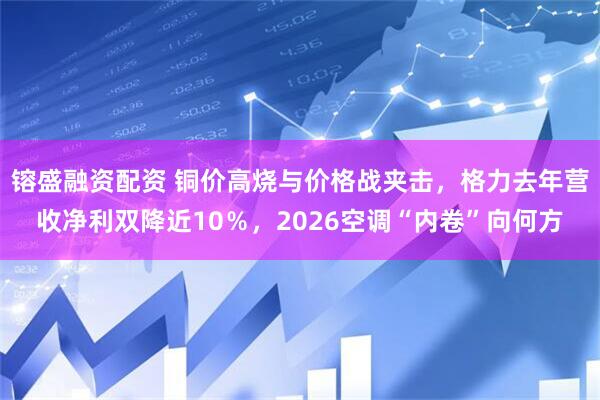 镕盛融资配资 铜价高烧与价格战夹击，格力去年营收净利双降近10％，2026空调“内卷”向何方